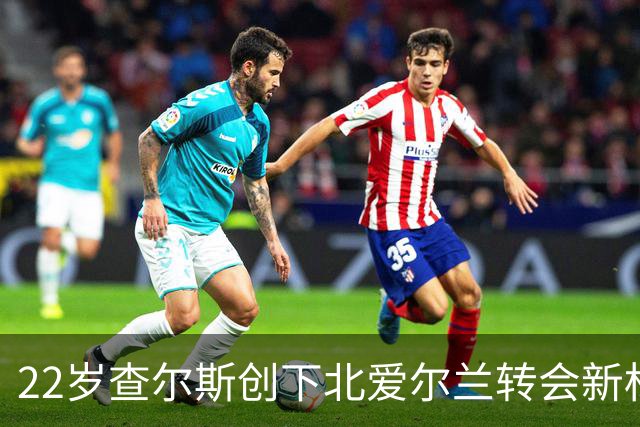 22岁查尔斯创下北爱尔兰转会新标杆，称身价“有些疯狂